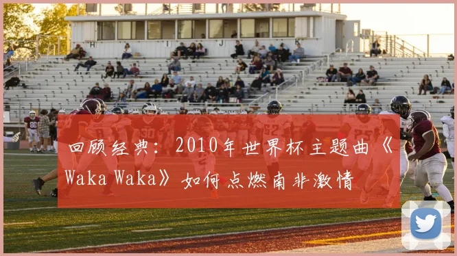 回顾经典：2010年世界杯主题曲《Waka Waka》如何点燃南非激情