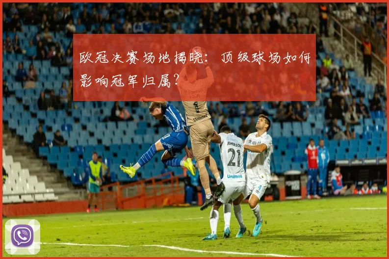 欧冠决赛场地揭晓：顶级球场如何影响冠军归属？