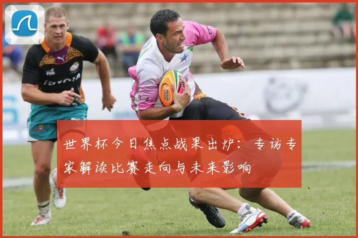 世界杯今日焦点战果出炉：专访专家解读比赛走向与未来影响