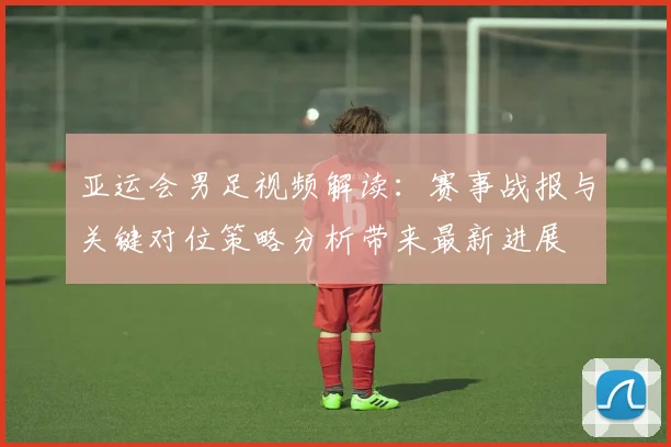 亚运会男足视频解读：赛事战报与关键对位策略分析带来最新进展