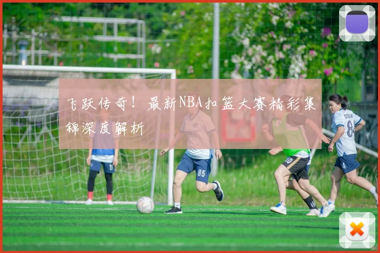 飞跃传奇！最新NBA扣篮大赛精彩集锦深度解析