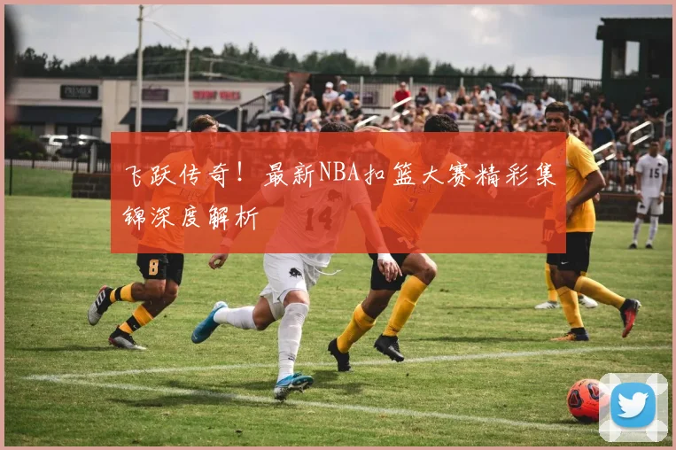 飞跃传奇！最新NBA扣篮大赛精彩集锦深度解析
