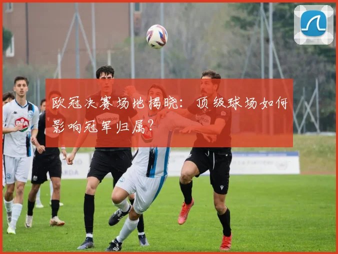 欧冠决赛场地揭晓：顶级球场如何影响冠军归属？