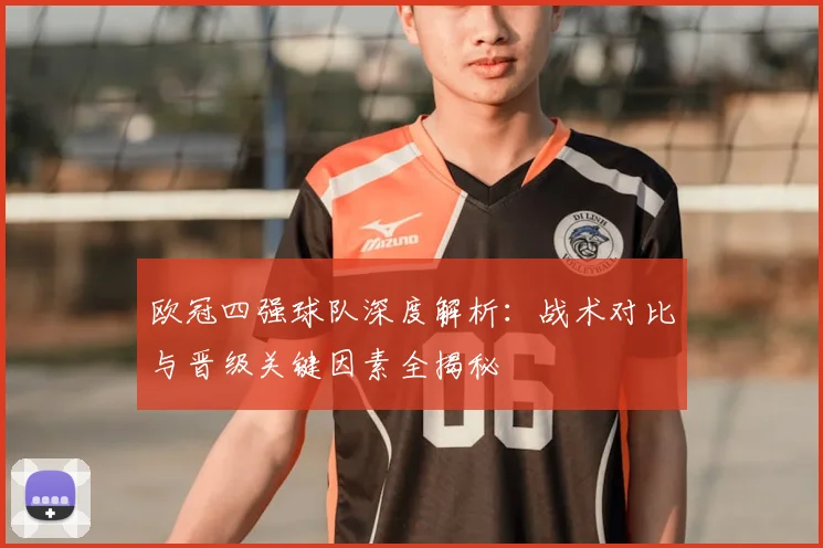 欧冠四强球队深度解析：战术对比与晋级关键因素全揭秘