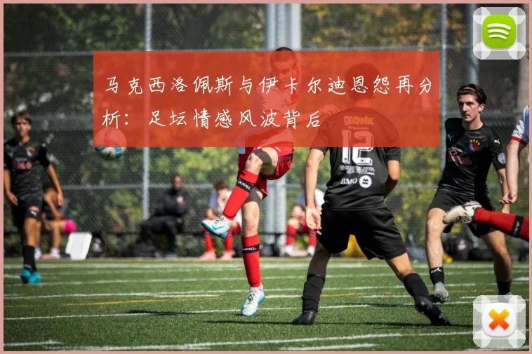 马克西洛佩斯与伊卡尔迪恩怨再分析：足坛情感风波背后