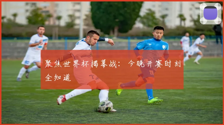 聚焦世界杯揭幕战:今晚开赛时刻全知道