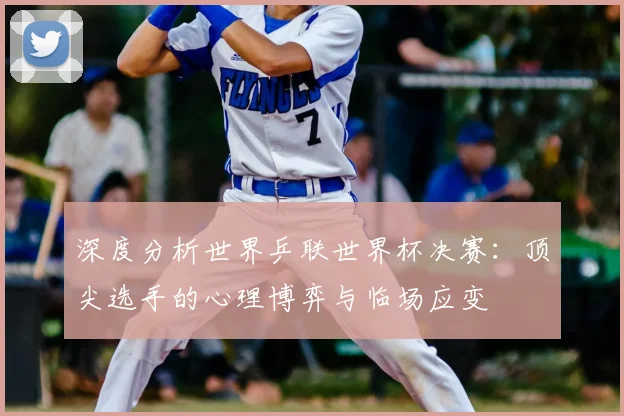 深度分析世界乒联世界杯决赛：顶尖选手的心理博弈与临场应变