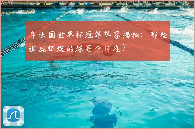 年法国世界杯冠军阵容揭秘:那些造就辉煌的球星今何在?