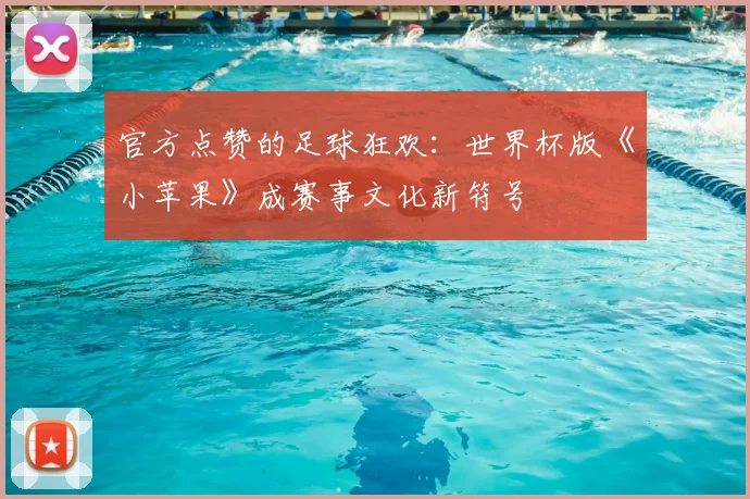 官方点赞的足球狂欢：世界杯版《小苹果》成赛事文化新符号