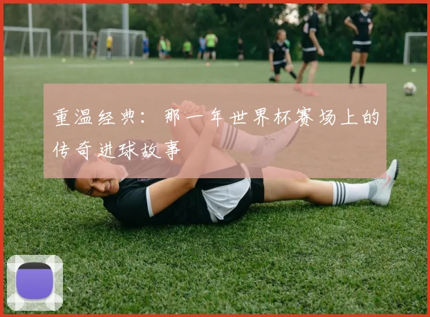 重温经典：那一年世界杯赛场上的传奇进球故事