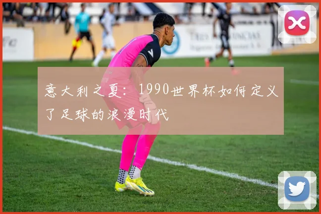 意大利之夏：1990世界杯如何定义了足球的浪漫时代