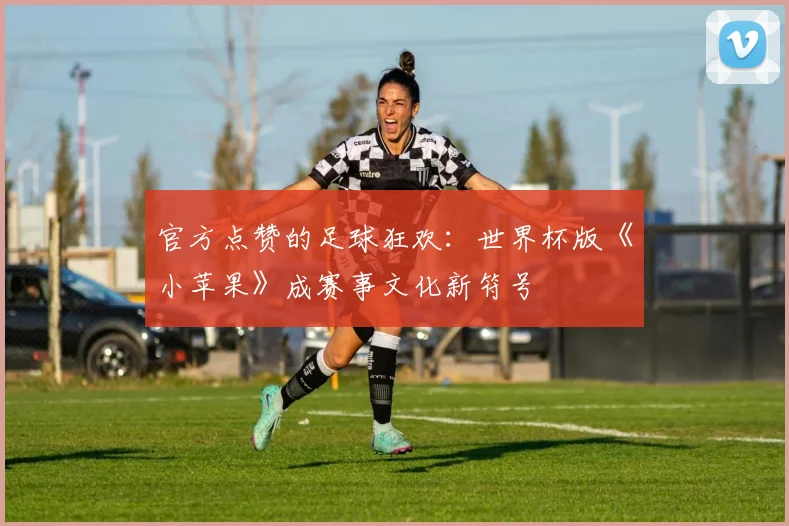 官方点赞的足球狂欢：世界杯版《小苹果》成赛事文化新符号