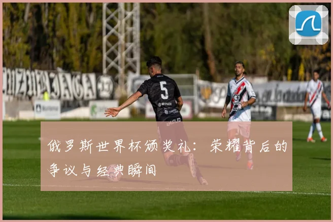 俄罗斯世界杯颁奖礼：荣耀背后的争议与经典瞬间