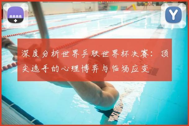 深度分析世界乒联世界杯决赛：顶尖选手的心理博弈与临场应变