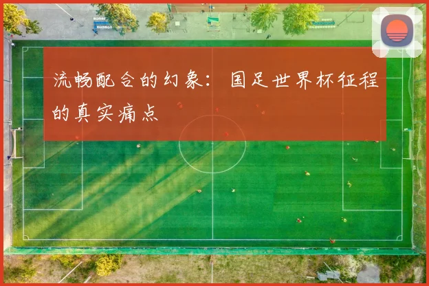 流畅配合的幻象：国足世界杯征程的真实痛点