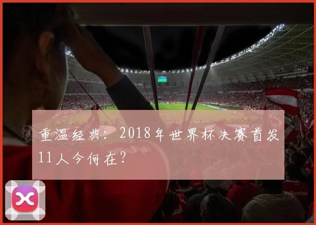 重温经典：2018年世界杯决赛首发11人今何在？