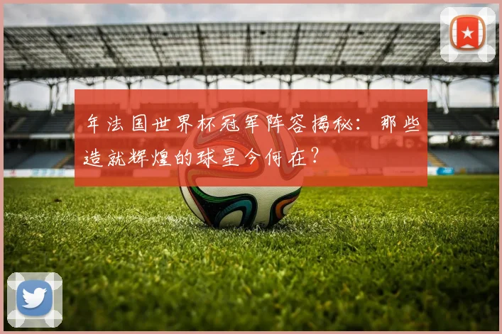 年法国世界杯冠军阵容揭秘:那些造就辉煌的球星今何在?