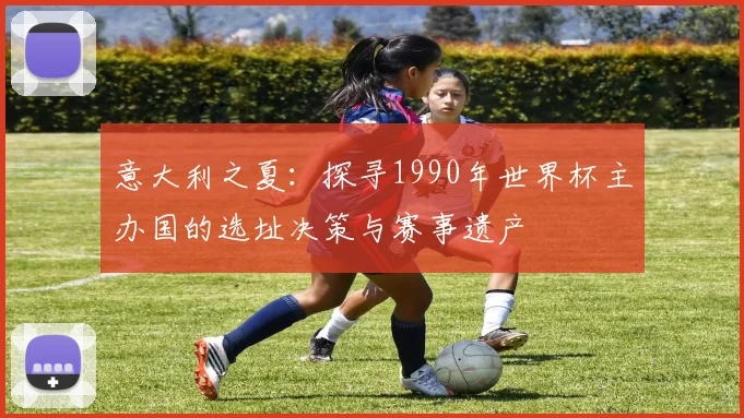 意大利之夏：探寻1990年世界杯主办国的选址决策与赛事遗产